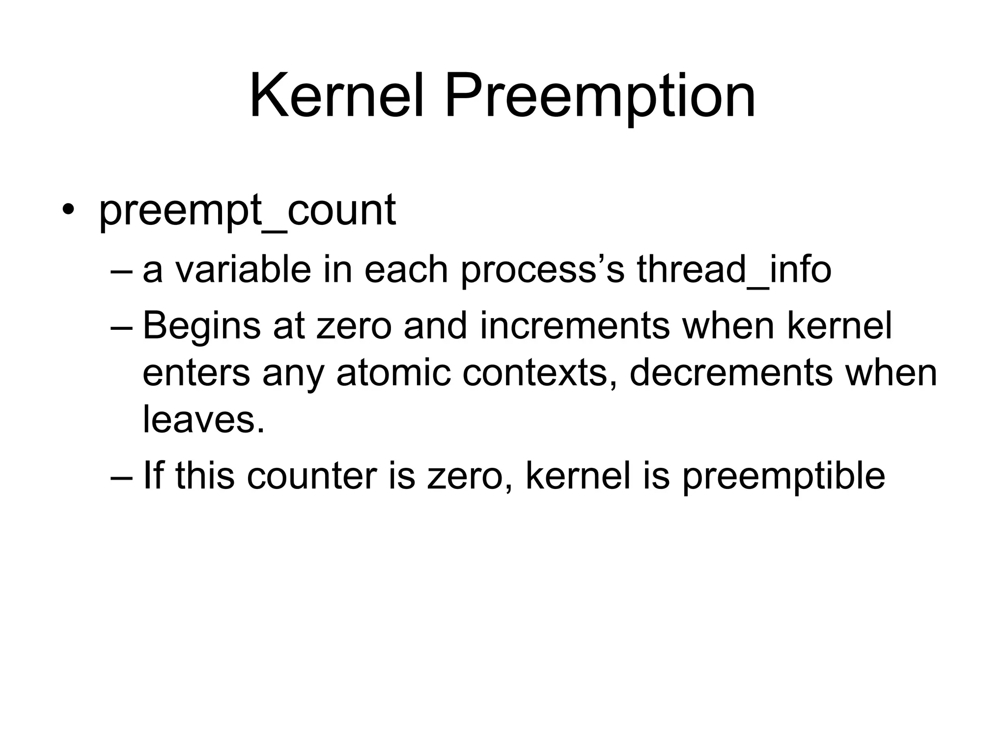 Kernel Preemption
• preempt_count
– a variable in each process’s thread_info
– Begins at zero and increments when kernel
enters any atomic contexts, decrements when
leaves.
– If this counter is zero, kernel is preemptible
 