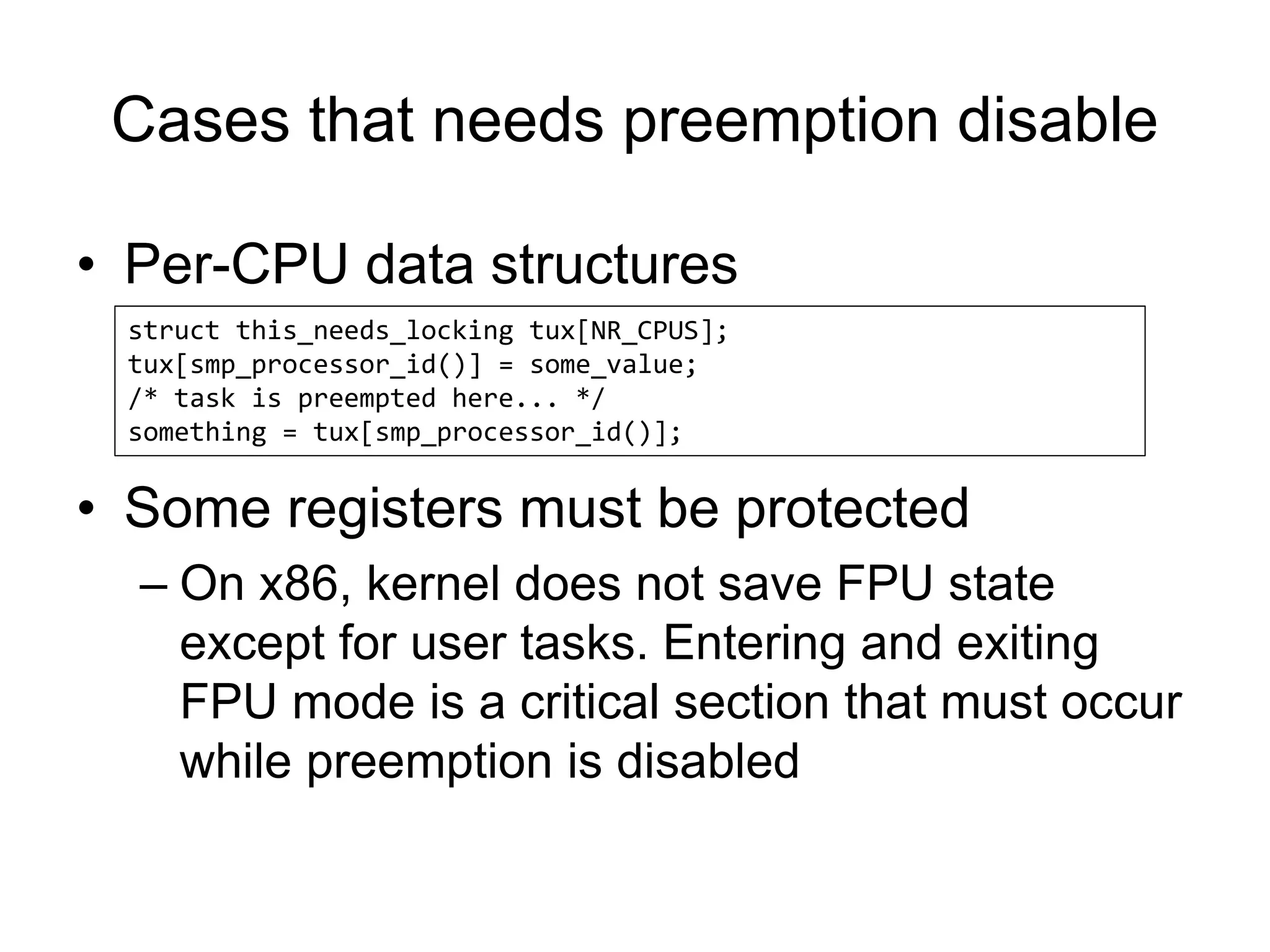Cases that needs preemption disable
• Per-CPU data structures
• Some registers must be protected
– On x86, kernel does not save FPU state
except for user tasks. Entering and exiting
FPU mode is a critical section that must occur
while preemption is disabled
struct this_needs_locking tux[NR_CPUS];
tux[smp_processor_id()] = some_value;
/* task is preempted here... */
something = tux[smp_processor_id()];
 
