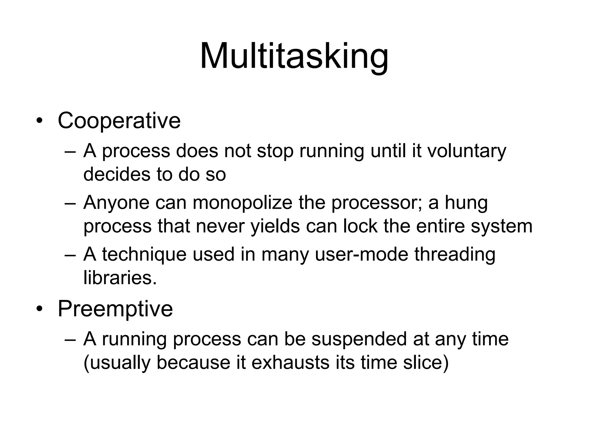 Multitasking
• Cooperative
– A process does not stop running until it voluntary
decides to do so
– Anyone can monopolize the processor; a hung
process that never yields can lock the entire system
– A technique used in many user-mode threading
libraries.
• Preemptive
– A running process can be suspended at any time
(usually because it exhausts its time slice)
 