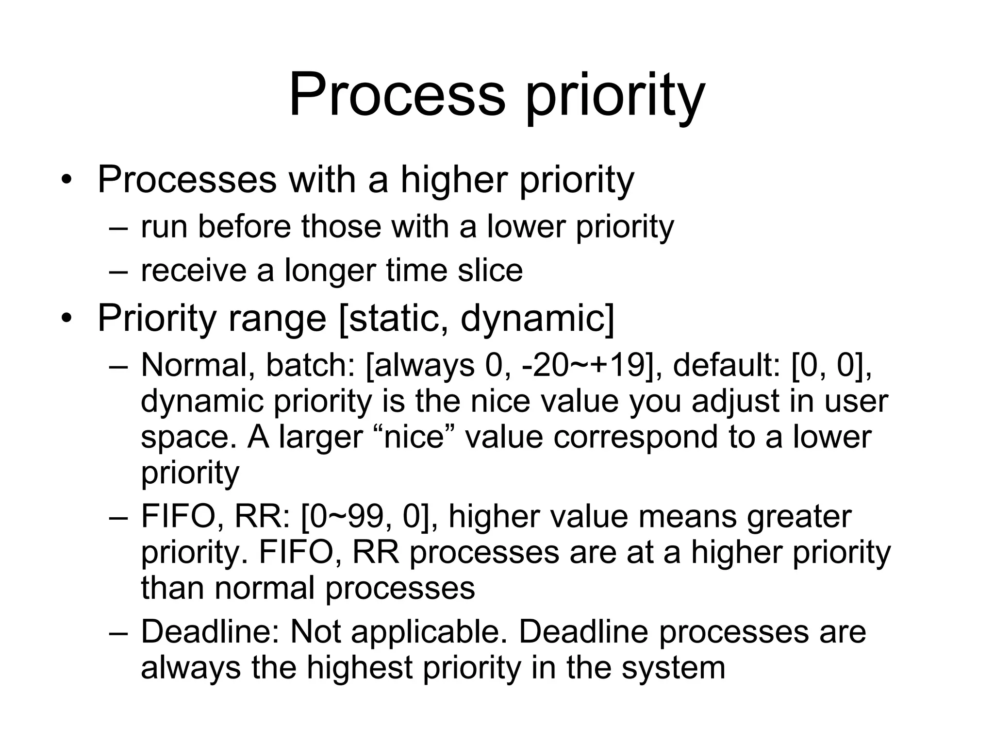 Process priority
• Processes with a higher priority
– run before those with a lower priority
– receive a longer time slice
• Priority range [static, dynamic]
– Normal, batch: [always 0, -20~+19], default: [0, 0],
dynamic priority is the nice value you adjust in user
space. A larger “nice” value correspond to a lower
priority
– FIFO, RR: [0~99, 0], higher value means greater
priority. FIFO, RR processes are at a higher priority
than normal processes
– Deadline: Not applicable. Deadline processes are
always the highest priority in the system
 