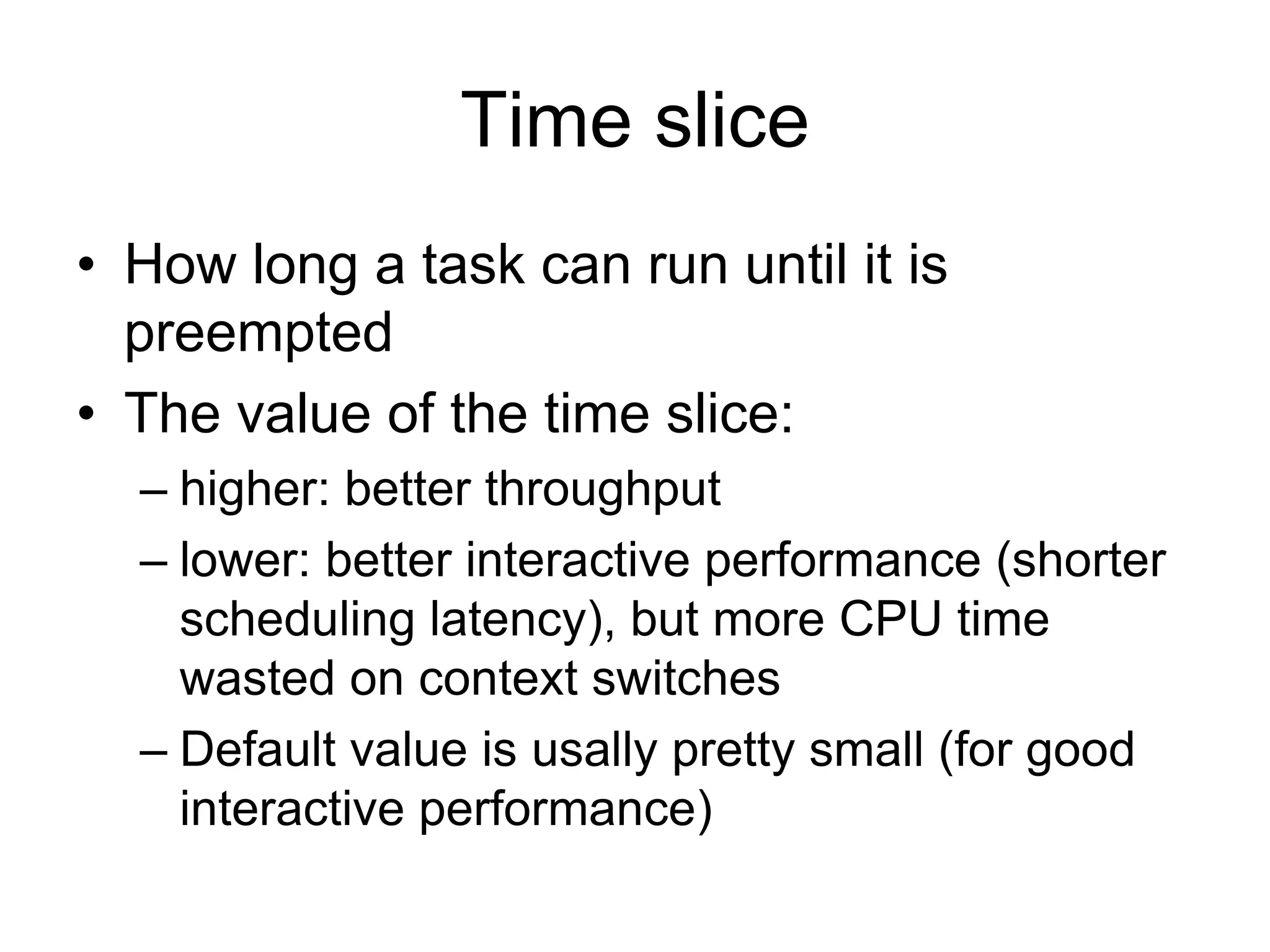 Time slice
• How long a task can run until it is
preempted
• The value of the time slice:
– higher: better throughput
– lower: better interactive performance (shorter
scheduling latency), but more CPU time
wasted on context switches
– Default value is usally pretty small (for good
interactive performance)
 