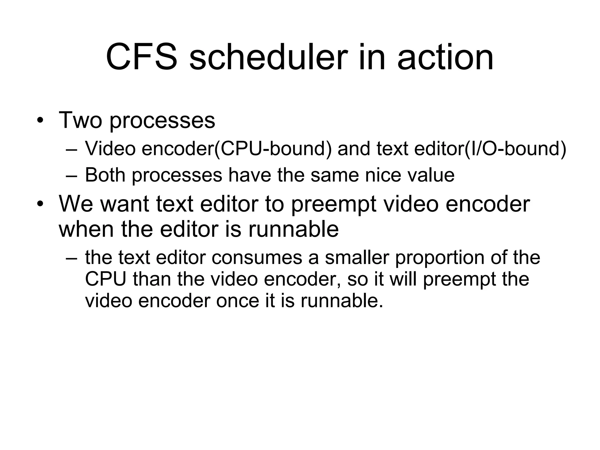 CFS scheduler in action
• Two processes
– Video encoder(CPU-bound) and text editor(I/O-bound)
– Both processes have the same nice value
• We want text editor to preempt video encoder
when the editor is runnable
– the text editor consumes a smaller proportion of the
CPU than the video encoder, so it will preempt the
video encoder once it is runnable.
 