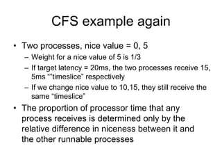 CFS example again
• Two processes, nice value = 0, 5
– Weight for a nice value of 5 is 1/3
– If target latency = 20ms, the two processes receive 15,
5ms “”timeslice” respectively
– If we change nice value to 10,15, they still receive the
same “timeslice”
• The proportion of processor time that any
process receives is determined only by the
relative difference in niceness between it and
the other runnable processes
 