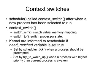 Context switches
• schedule() called context_switch() after when a
new process has been selected to run
• context_switch()
– switch_mm(): switch virtual memory mapping
– switch_to(): switch processor state.
• Kernel are informed to reschedule if
need_resched variable is set true
– Set by scheduler_tick() when a process should be
preempted
– Set by try_to_wake_up() when a process with higher
priority than current process is awaken
 
