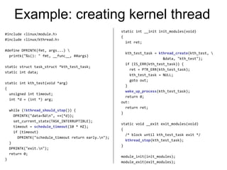 Example: creating kernel thread
#include <linux/module.h>
#include <linux/kthread.h>
#define DPRINTK(fmt, args...) 
printk("%s(): " fmt, __func__, ##args)
static struct task_struct *kth_test_task;
static int data;
static int kth_test(void *arg)
{
unsigned int timeout;
int *d = (int *) arg;
while (!kthread_should_stop()) {
DPRINTK("data=%dn", ++(*d));
set_current_state(TASK_INTERRUPTIBLE);
timeout = schedule_timeout(10 * HZ);
if (timeout)
DPRINTK("schedule_timeout return early.n");
}
DPRINTK("exit.n");
return 0;
}
static int __init init_modules(void)
{
int ret;
kth_test_task = kthread_create(kth_test, 
&data, "kth_test");
if (IS_ERR(kth_test_task)) {
ret = PTR_ERR(kth_test_task);
kth_test_task = NULL;
goto out;
}
wake_up_process(kth_test_task);
return 0;
out:
return ret;
}
static void __exit exit_modules(void)
{
/* block until kth_test_task exit */
kthread_stop(kth_test_task);
}
module_init(init_modules);
module_exit(exit_modules);
 