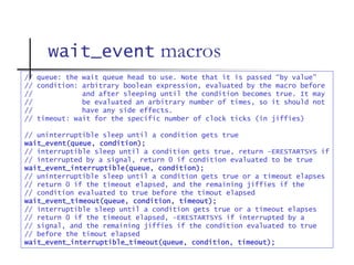 wait_event macros
// queue: the wait queue head to use. Note that it is passed “by value”
// condition: arbitrary boolean expression, evaluated by the macro before
// and after sleeping until the condition becomes true. It may
// be evaluated an arbitrary number of times, so it should not
// have any side effects.
// timeout: wait for the specific number of clock ticks (in jiffies)
// uninterruptible sleep until a condition gets true
wait_event(queue, condition);
// interruptible sleep until a condition gets true, return –ERESTARTSYS if
// interrupted by a signal, return 0 if condition evaluated to be true
wait_event_interruptible(queue, condition);
// uninterruptible sleep until a condition gets true or a timeout elapses
// return 0 if the timeout elapsed, and the remaining jiffies if the
// condition evaluated to true before the timout elapsed
wait_event_timeout(queue, condition, timeout);
// interruptible sleep until a condition gets true or a timeout elapses
// return 0 if the timeout elapsed, -ERESTARTSYS if interrupted by a
// signal, and the remaining jiffies if the condition evaluated to true
// before the timout elapsed
wait_event_interruptible_timeout(queue, condition, timeout);
 