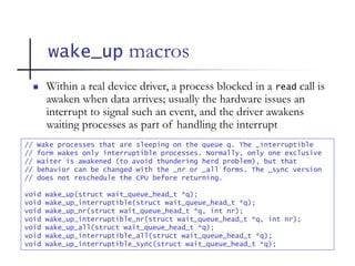 wake_up macros
// Wake processes that are sleeping on the queue q. The _interruptible
// form wakes only interruptible processes. Normally, only one exclusive
// waiter is awakened (to avoid thundering herd problem), but that
// behavior can be changed with the _nr or _all forms. The _sync version
// does not reschedule the CPU before returning.
void wake_up(struct wait_queue_head_t *q);
void wake_up_interruptible(struct wait_queue_head_t *q);
void wake_up_nr(struct wait_queue_head_t *q, int nr);
void wake_up_interruptible_nr(struct wait_queue_head_t *q, int nr);
void wake_up_all(struct wait_queue_head_t *q);
void wake_up_interruptible_all(struct wait_queue_head_t *q);
void wake_up_interruptible_sync(struct wait_queue_head_t *q);
 Within a real device driver, a process blocked in a read call is
awaken when data arrives; usually the hardware issues an
interrupt to signal such an event, and the driver awakens
waiting processes as part of handling the interrupt
 