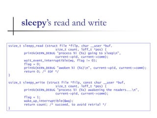 sleepy’s read and write
ssize_t sleepy_read (struct file *filp, char __user *buf,
size_t count, loff_t *pos) {
printk(KERN_DEBUG "process %i (%s) going to sleepn",
current->pid, current->comm);
wait_event_interruptible(wq, flag != 0);
flag = 0;
printk(KERN_DEBUG "awoken %i (%s)n", current->pid, current->comm);
return 0; /* EOF */
}
ssize_t sleepy_write (struct file *filp, const char __user *buf,
size_t count, loff_t *pos) {
printk(KERN_DEBUG "process %i (%s) awakening the readers...n",
current->pid, current->comm);
flag = 1;
wake_up_interruptible(&wq);
return count; /* succeed, to avoid retrial */
}
 