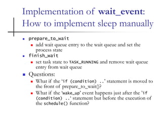 Implementation of wait_event:
How to implement sleep manually
 prepare_to_wait
 add wait queue entry to the wait queue and set the
process state
 finish_wait
 set task state to TASK_RUNNING and remove wait queue
entry from wait queue
 Questions:
 What if the ‘if (condition) ..’ statement is moved to
the front of prepare_to_wait()?
 What if the ‘wake_up’ event happens just after the ’if
(condition) ..‘ statement but before the execution of
the schedule() function?
 