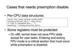 Cases that needs preemption disable
• Per-CPU data structures
• Some registers must be protected
– On x86, kernel does not save FPU state
except for user tasks. Entering and exiting
FPU mode is a critical section that must occur
while preemption is disabled
struct this_needs_locking tux[NR_CPUS];
tux[smp_processor_id()] = some_value;
/* task is preempted here... */
something = tux[smp_processor_id()];
 