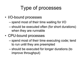 Type of processes
• I/O-bound processes
– spend most of their time waiting for I/O
– should be executed often (for short durations)
when they are runnable
• CPU-bound processes
– spend most of their time executing code; tend
to run until they are preempted
– should be executed for longer durations (to
improve throughput)
 