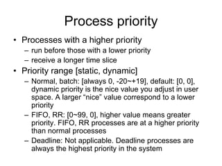 Process priority
• Processes with a higher priority
– run before those with a lower priority
– receive a longer time slice
• Priority range [static, dynamic]
– Normal, batch: [always 0, -20~+19], default: [0, 0],
dynamic priority is the nice value you adjust in user
space. A larger “nice” value correspond to a lower
priority
– FIFO, RR: [0~99, 0], higher value means greater
priority. FIFO, RR processes are at a higher priority
than normal processes
– Deadline: Not applicable. Deadline processes are
always the highest priority in the system
 