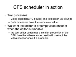 CFS scheduler in action
• Two processes
– Video encoder(CPU-bound) and text editor(I/O-bound)
– Both processes have the same nice value
• We want text editor to preempt video encoder
when the editor is runnable
– the text editor consumes a smaller proportion of the
CPU than the video encoder, so it will preempt the
video encoder once it is runnable.
 