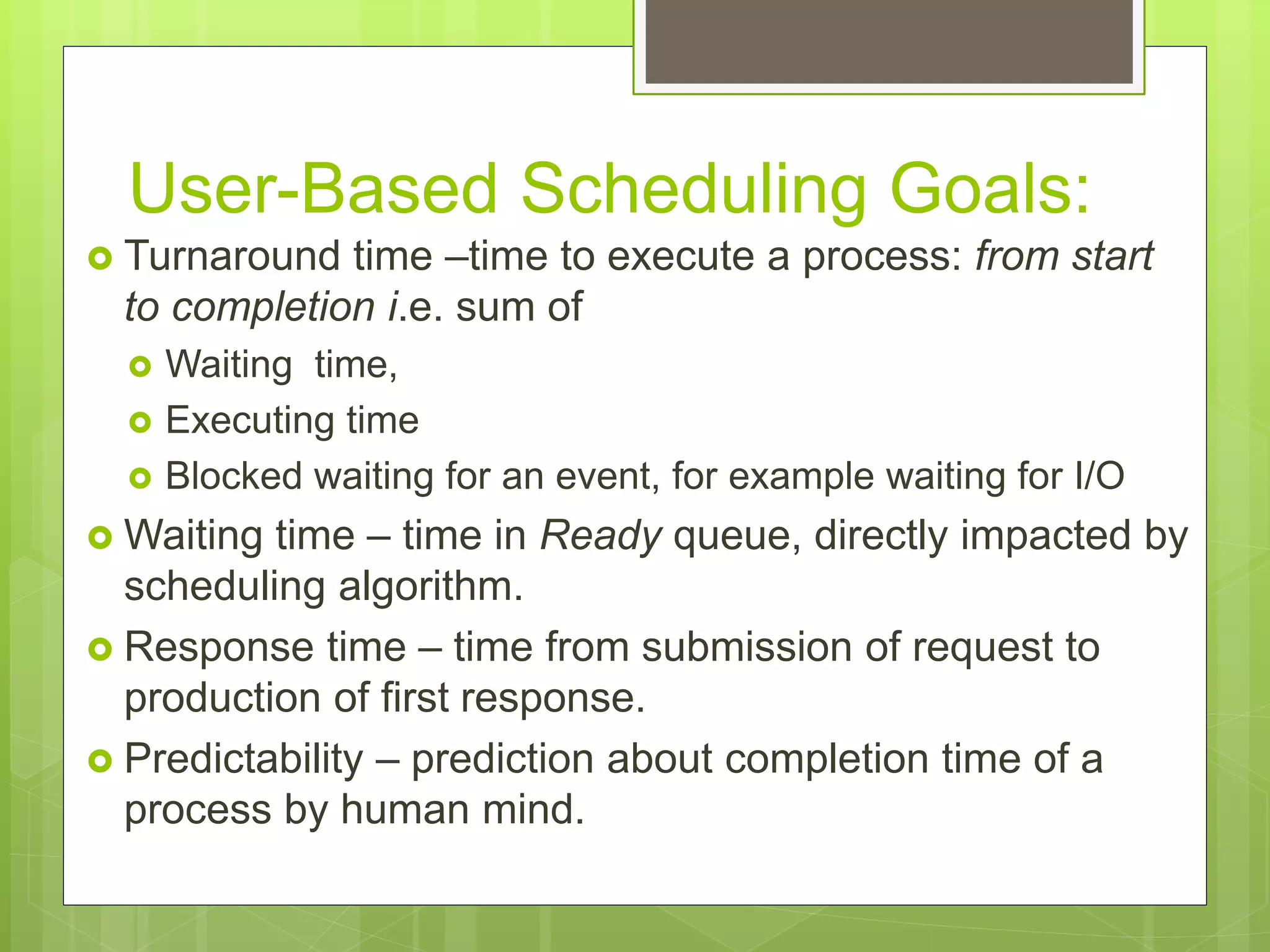 User-Based Scheduling Goals:
 Turnaround time –time to execute a process: from start
to completion i.e. sum of
 Waiting time,
 Executing time
 Blocked waiting for an event, for example waiting for I/O
 Waiting time – time in Ready queue, directly impacted by
scheduling algorithm.
 Response time – time from submission of request to
production of first response.
 Predictability – prediction about completion time of a
process by human mind.
 