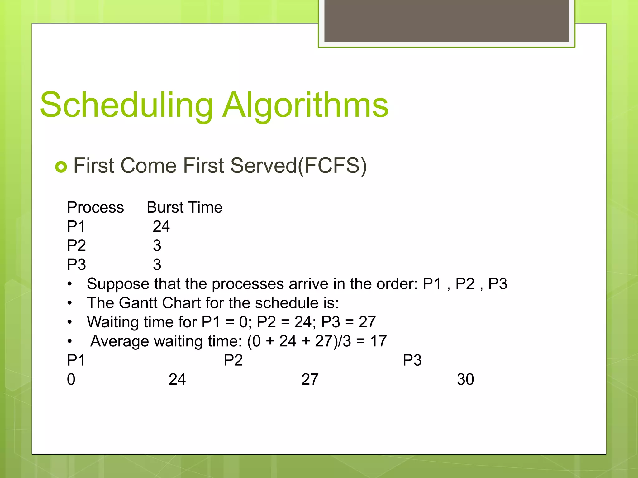 Scheduling Algorithms
 First Come First Served(FCFS)
Process Burst Time
P1 24
P2 3
P3 3
• Suppose that the processes arrive in the order: P1 , P2 , P3
• The Gantt Chart for the schedule is:
• Waiting time for P1 = 0; P2 = 24; P3 = 27
• Average waiting time: (0 + 24 + 27)/3 = 17
P1 P2 P3
0 24 27 30
 