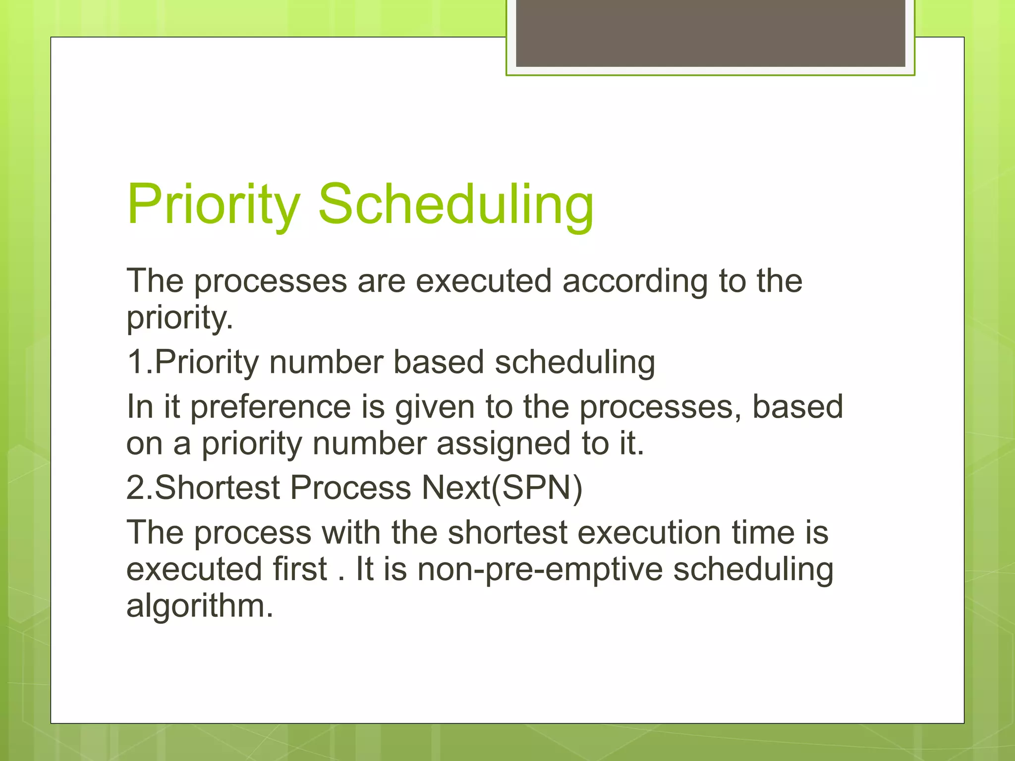 Priority Scheduling
The processes are executed according to the
priority.
1.Priority number based scheduling
In it preference is given to the processes, based
on a priority number assigned to it.
2.Shortest Process Next(SPN)
The process with the shortest execution time is
executed first . It is non-pre-emptive scheduling
algorithm.
 