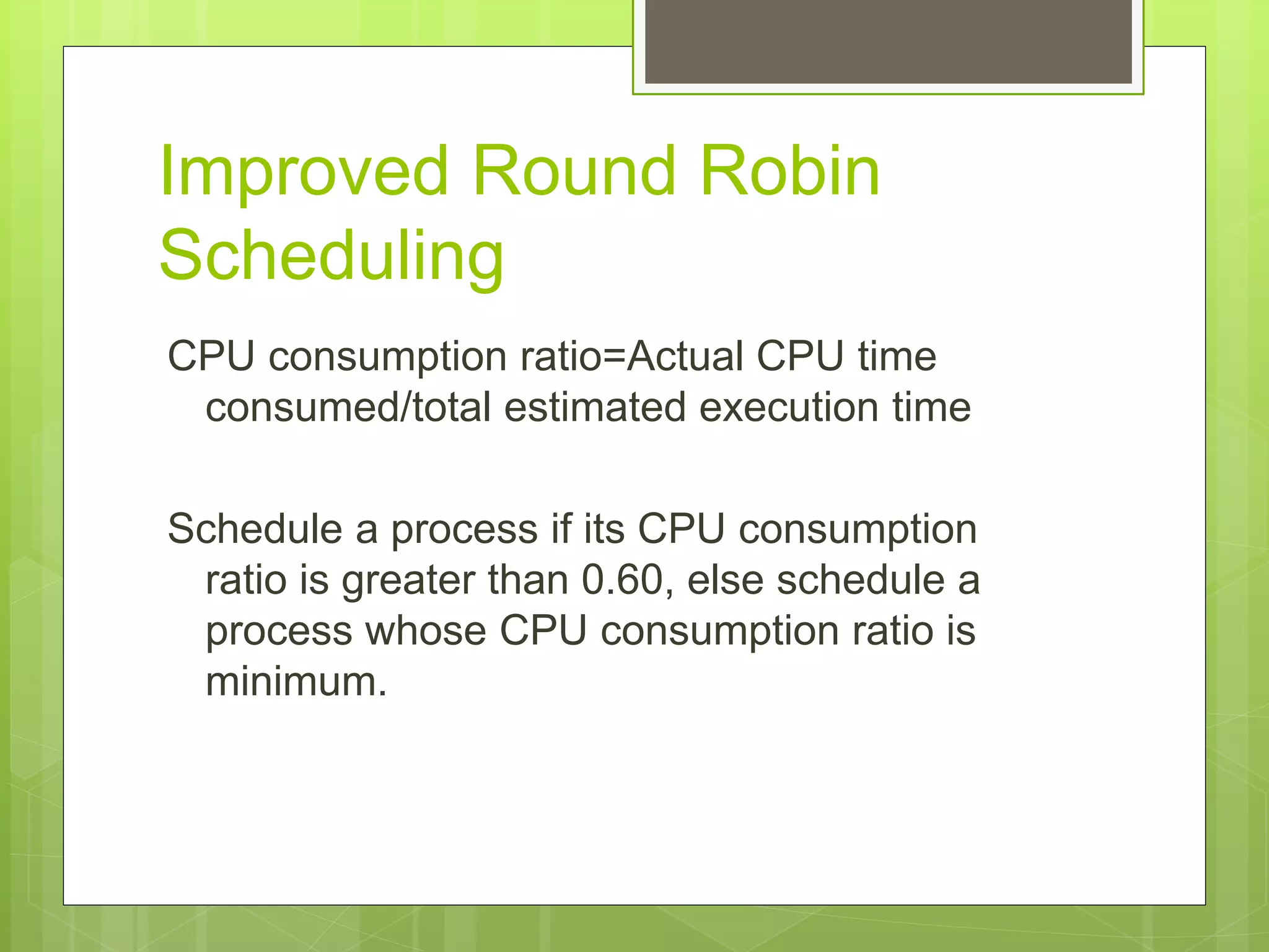 Improved Round Robin
Scheduling
CPU consumption ratio=Actual CPU time
consumed/total estimated execution time
Schedule a process if its CPU consumption
ratio is greater than 0.60, else schedule a
process whose CPU consumption ratio is
minimum.
 