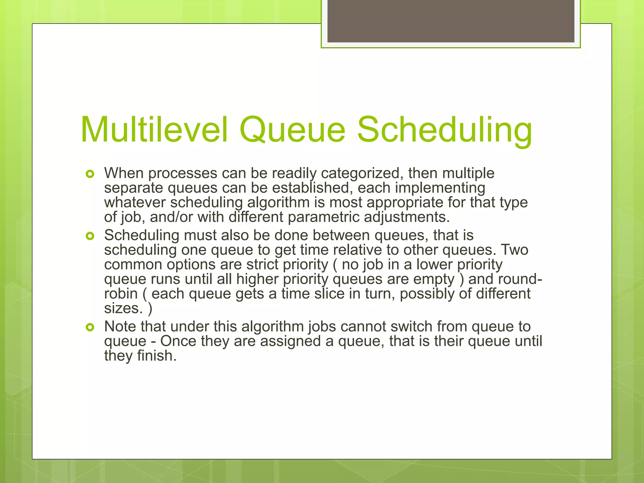 Multilevel Queue Scheduling
 When processes can be readily categorized, then multiple
separate queues can be established, each implementing
whatever scheduling algorithm is most appropriate for that type
of job, and/or with different parametric adjustments.
 Scheduling must also be done between queues, that is
scheduling one queue to get time relative to other queues. Two
common options are strict priority ( no job in a lower priority
queue runs until all higher priority queues are empty ) and round-
robin ( each queue gets a time slice in turn, possibly of different
sizes. )
 Note that under this algorithm jobs cannot switch from queue to
queue - Once they are assigned a queue, that is their queue until
they finish.
 
