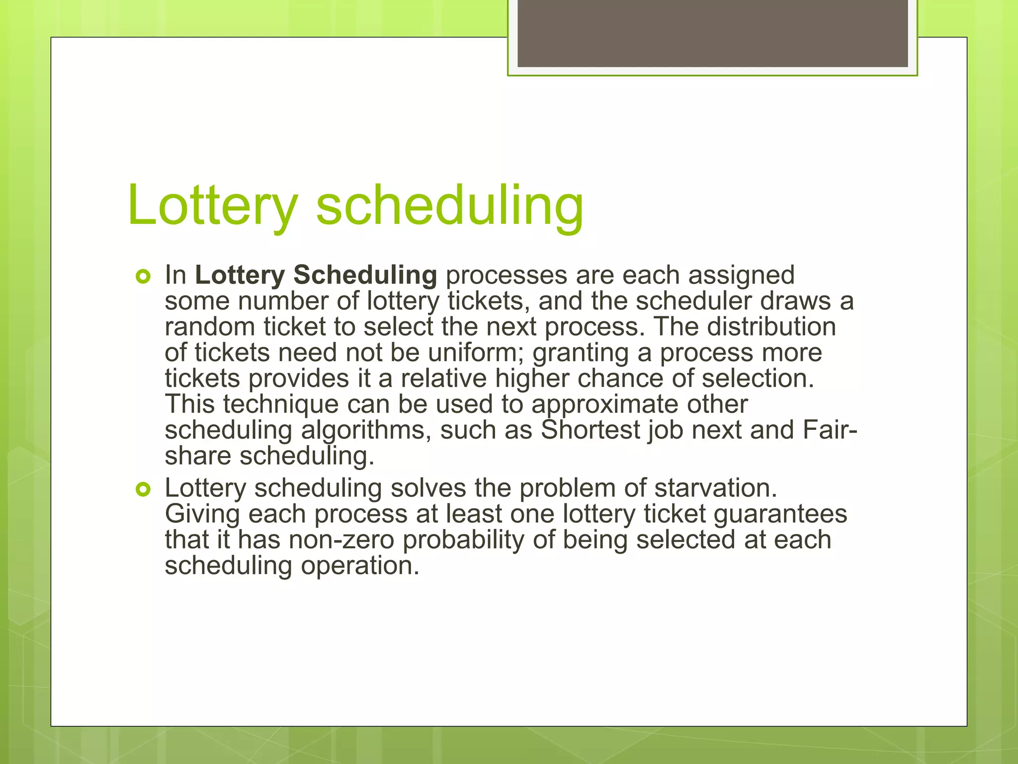Lottery scheduling
 In Lottery Scheduling processes are each assigned
some number of lottery tickets, and the scheduler draws a
random ticket to select the next process. The distribution
of tickets need not be uniform; granting a process more
tickets provides it a relative higher chance of selection.
This technique can be used to approximate other
scheduling algorithms, such as Shortest job next and Fair-
share scheduling.
 Lottery scheduling solves the problem of starvation.
Giving each process at least one lottery ticket guarantees
that it has non-zero probability of being selected at each
scheduling operation.
 