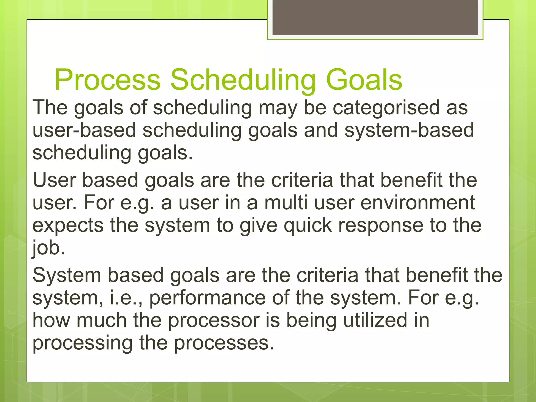 Process Scheduling Goals
The goals of scheduling may be categorised as
user-based scheduling goals and system-based
scheduling goals.
User based goals are the criteria that benefit the
user. For e.g. a user in a multi user environment
expects the system to give quick response to the
job.
System based goals are the criteria that benefit the
system, i.e., performance of the system. For e.g.
how much the processor is being utilized in
processing the processes.
 