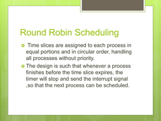 Round Robin Scheduling
 Time slices are assigned to each process in
equal portions and in circular order, handling
all processes without priority.
 The design is such that whenever a process
finishes before the time slice expires, the
timer will stop and send the interrupt signal
,so that the next process can be scheduled.
 