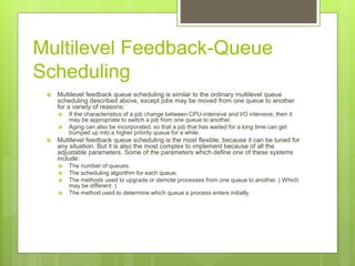 Multilevel Feedback-Queue
Scheduling
 Multilevel feedback queue scheduling is similar to the ordinary multilevel queue
scheduling described above, except jobs may be moved from one queue to another
for a variety of reasons:
 If the characteristics of a job change between CPU-intensive and I/O intensive, then it
may be appropriate to switch a job from one queue to another.
 Aging can also be incorporated, so that a job that has waited for a long time can get
bumped up into a higher priority queue for a while.
 Multilevel feedback queue scheduling is the most flexible, because it can be tuned for
any situation. But it is also the most complex to implement because of all the
adjustable parameters. Some of the parameters which define one of these systems
include:
 The number of queues.
 The scheduling algorithm for each queue.
 The methods used to upgrade or demote processes from one queue to another. ( Which
may be different. )
 The method used to determine which queue a process enters initially.
 
