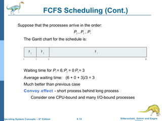 6.10 Silberschatz, Galvin and GagneOperating System Concepts – 9th
Edition
FCFS Scheduling (Cont.)
Suppose that the processes arrive in the order:
P2 , P3 , P1
The Gantt chart for the schedule is:
Waiting time for P1 = 6;P2 = 0; P3 = 3
Average waiting time: (6 + 0 + 3)/3 = 3
Much better than previous case
Convoy effect - short process behind long process
Consider one CPU-bound and many I/O-bound processes
P 1
0 3 6 30
P 2
P 3
 