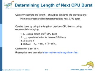 6.13 Silberschatz, Galvin and GagneOperating System Concepts – 9th
Edition
Determining Length of Next CPU Burst
Can only estimate the length – should be similar to the previous one
Then pick process with shortest predicted next CPU burst
Can be done by using the length of previous CPU bursts, using
exponential averaging
Commonly, α set to ½
Preemptive version called shortest-remaining-time-first
:Define4.
10,3.
burstCPUnexttheforvaluepredicted2.
burstCPUoflengthactual1.
≤≤
=
=
+
αα
τ 1n
th
n nt
( ) .11 nnn
t ταατ −+==
 