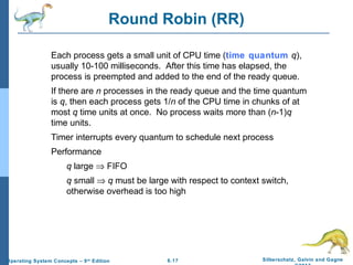 6.17 Silberschatz, Galvin and GagneOperating System Concepts – 9th
Edition
Round Robin (RR)
Each process gets a small unit of CPU time (time quantum q),
usually 10-100 milliseconds. After this time has elapsed, the
process is preempted and added to the end of the ready queue.
If there are n processes in the ready queue and the time quantum
is q, then each process gets 1/n of the CPU time in chunks of at
most q time units at once. No process waits more than (n-1)q
time units.
Timer interrupts every quantum to schedule next process
Performance
q large ⇒ FIFO
q small ⇒ q must be large with respect to context switch,
otherwise overhead is too high
 