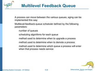 6.22 Silberschatz, Galvin and GagneOperating System Concepts – 9th
Edition
Multilevel Feedback Queue
A process can move between the various queues; aging can be
implemented this way
Multilevel-feedback-queue scheduler defined by the following
parameters:
number of queues
scheduling algorithms for each queue
method used to determine when to upgrade a process
method used to determine when to demote a process
method used to determine which queue a process will enter
when that process needs service
 