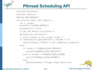 6.26 Silberschatz, Galvin and GagneOperating System Concepts – 9th
Edition
Pthread Scheduling API
#include <pthread.h>
#include <stdio.h>
#define NUM_THREADS 5
int main(int argc, char *argv[]) {
int i, scope;
pthread_t tid[NUM THREADS];
pthread_attr_t attr;
/* get the default attributes */
pthread_attr_init(&attr);
/* first inquire on the current scope */
if (pthread_attr_getscope(&attr, &scope) != 0)
fprintf(stderr, "Unable to get scheduling scopen");
else {
if (scope == PTHREAD_SCOPE_PROCESS)
printf("PTHREAD_SCOPE_PROCESS");
else if (scope == PTHREAD_SCOPE_SYSTEM)
printf("PTHREAD_SCOPE_SYSTEM");
else
fprintf(stderr, "Illegal scope value.n");
}
 
