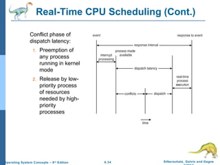 6.34 Silberschatz, Galvin and GagneOperating System Concepts – 9th
Edition
Real-Time CPU Scheduling (Cont.)
Conflict phase of
dispatch latency:
1. Preemption of
any process
running in kernel
mode
2. Release by low-
priority process
of resources
needed by high-
priority
processes
 