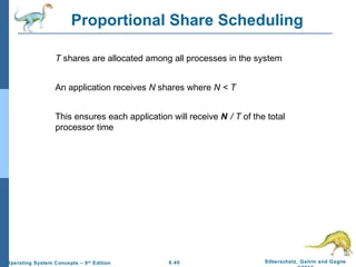 6.40 Silberschatz, Galvin and GagneOperating System Concepts – 9th
Edition
Proportional Share Scheduling
T shares are allocated among all processes in the system
An application receives N shares where N < T
This ensures each application will receive N / T of the total
processor time
 