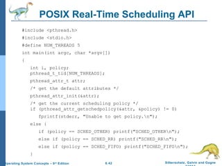 6.42 Silberschatz, Galvin and GagneOperating System Concepts – 9th
Edition
POSIX Real-Time Scheduling API
#include <pthread.h>
#include <stdio.h>
#define NUM_THREADS 5
int main(int argc, char *argv[])
{
int i, policy;
pthread_t_tid[NUM_THREADS];
pthread_attr_t attr;
/* get the default attributes */
pthread_attr_init(&attr);
/* get the current scheduling policy */
if (pthread_attr_getschedpolicy(&attr, &policy) != 0)
fprintf(stderr, "Unable to get policy.n");
else {
if (policy == SCHED_OTHER) printf("SCHED_OTHERn");
else if (policy == SCHED_RR) printf("SCHED_RRn");
else if (policy == SCHED_FIFO) printf("SCHED_FIFOn");
}
 
