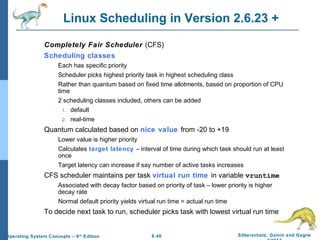 6.46 Silberschatz, Galvin and GagneOperating System Concepts – 9th
Edition
Linux Scheduling in Version 2.6.23 +
Completely Fair Scheduler (CFS)
Scheduling classes
Each has specific priority
Scheduler picks highest priority task in highest scheduling class
Rather than quantum based on fixed time allotments, based on proportion of CPU
time
2 scheduling classes included, others can be added
1. default
2. real-time
Quantum calculated based on nice value from -20 to +19
Lower value is higher priority
Calculates target latency – interval of time during which task should run at least
once
Target latency can increase if say number of active tasks increases
CFS scheduler maintains per task virtual run time in variable vruntime
Associated with decay factor based on priority of task – lower priority is higher
decay rate
Normal default priority yields virtual run time = actual run time
To decide next task to run, scheduler picks task with lowest virtual run time
 
