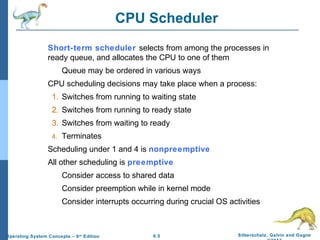 6.5 Silberschatz, Galvin and GagneOperating System Concepts – 9th
Edition
CPU Scheduler
Short-term scheduler selects from among the processes in
ready queue, and allocates the CPU to one of them
Queue may be ordered in various ways
CPU scheduling decisions may take place when a process:
1. Switches from running to waiting state
2. Switches from running to ready state
3. Switches from waiting to ready
4. Terminates
Scheduling under 1 and 4 is nonpreemptive
All other scheduling is preemptive
Consider access to shared data
Consider preemption while in kernel mode
Consider interrupts occurring during crucial OS activities
 