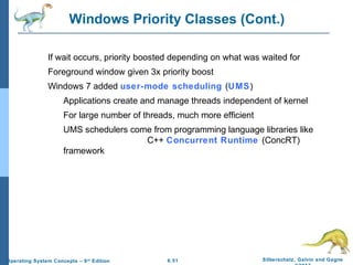 6.51 Silberschatz, Galvin and GagneOperating System Concepts – 9th
Edition
Windows Priority Classes (Cont.)
If wait occurs, priority boosted depending on what was waited for
Foreground window given 3x priority boost
Windows 7 added user-mode scheduling (UMS)
Applications create and manage threads independent of kernel
For large number of threads, much more efficient
UMS schedulers come from programming language libraries like
C++ Concurrent Runtime (ConcRT)
framework
 