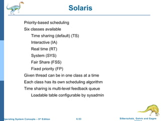 6.53 Silberschatz, Galvin and GagneOperating System Concepts – 9th
Edition
Solaris
Priority-based scheduling
Six classes available
Time sharing (default) (TS)
Interactive (IA)
Real time (RT)
System (SYS)
Fair Share (FSS)
Fixed priority (FP)
Given thread can be in one class at a time
Each class has its own scheduling algorithm
Time sharing is multi-level feedback queue
Loadable table configurable by sysadmin
 