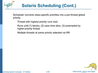 6.56 Silberschatz, Galvin and GagneOperating System Concepts – 9th
Edition
Solaris Scheduling (Cont.)
Scheduler converts class-specific priorities into a per-thread global
priority
Thread with highest priority runs next
Runs until (1) blocks, (2) uses time slice, (3) preempted by
higher-priority thread
Multiple threads at same priority selected via RR
 
