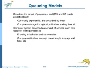 6.59 Silberschatz, Galvin and GagneOperating System Concepts – 9th
Edition
Queueing Models
Describes the arrival of processes, and CPU and I/O bursts
probabilistically
Commonly exponential, and described by mean
Computes average throughput, utilization, waiting time, etc
Computer system described as network of servers, each with
queue of waiting processes
Knowing arrival rates and service rates
Computes utilization, average queue length, average wait
time, etc
 
