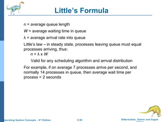 6.60 Silberschatz, Galvin and GagneOperating System Concepts – 9th
Edition
Little’s Formula
n = average queue length
W = average waiting time in queue
λ = average arrival rate into queue
Little’s law – in steady state, processes leaving queue must equal
processes arriving, thus:
n = λ x W
Valid for any scheduling algorithm and arrival distribution
For example, if on average 7 processes arrive per second, and
normally 14 processes in queue, then average wait time per
process = 2 seconds
 