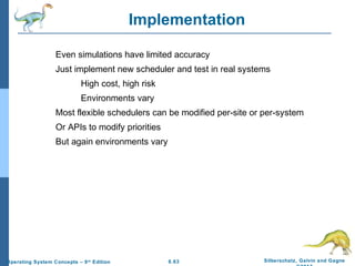 6.63 Silberschatz, Galvin and GagneOperating System Concepts – 9th
Edition
Implementation
Even simulations have limited accuracy
Just implement new scheduler and test in real systems
High cost, high risk
Environments vary
Most flexible schedulers can be modified per-site or per-system
Or APIs to modify priorities
But again environments vary
 