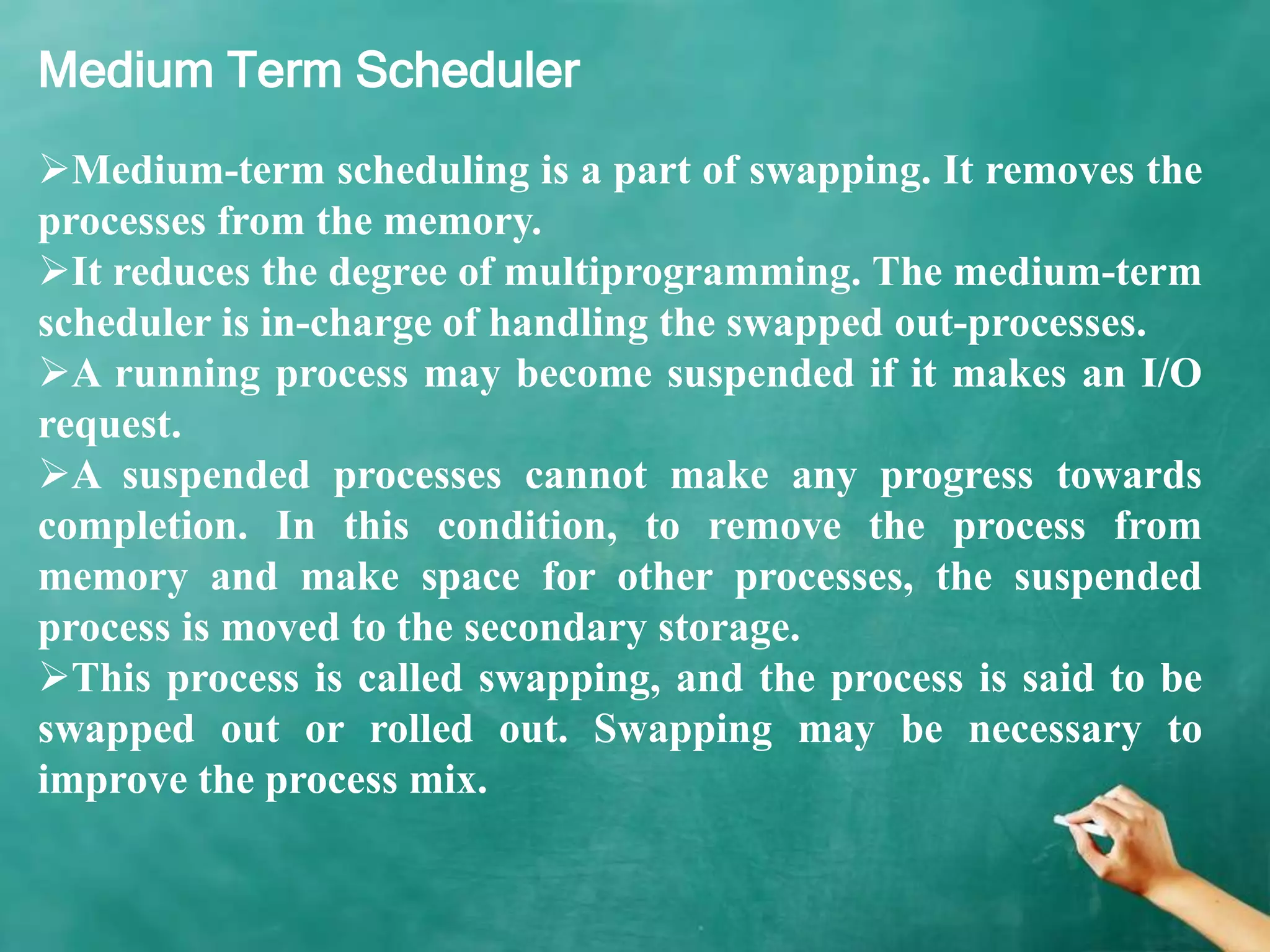 Medium Term Scheduler
Medium-term scheduling is a part of swapping. It removes the
processes from the memory.
It reduces the degree of multiprogramming. The medium-term
scheduler is in-charge of handling the swapped out-processes.
A running process may become suspended if it makes an I/O
request.
A suspended processes cannot make any progress towards
completion. In this condition, to remove the process from
memory and make space for other processes, the suspended
process is moved to the secondary storage.
This process is called swapping, and the process is said to be
swapped out or rolled out. Swapping may be necessary to
improve the process mix.
 