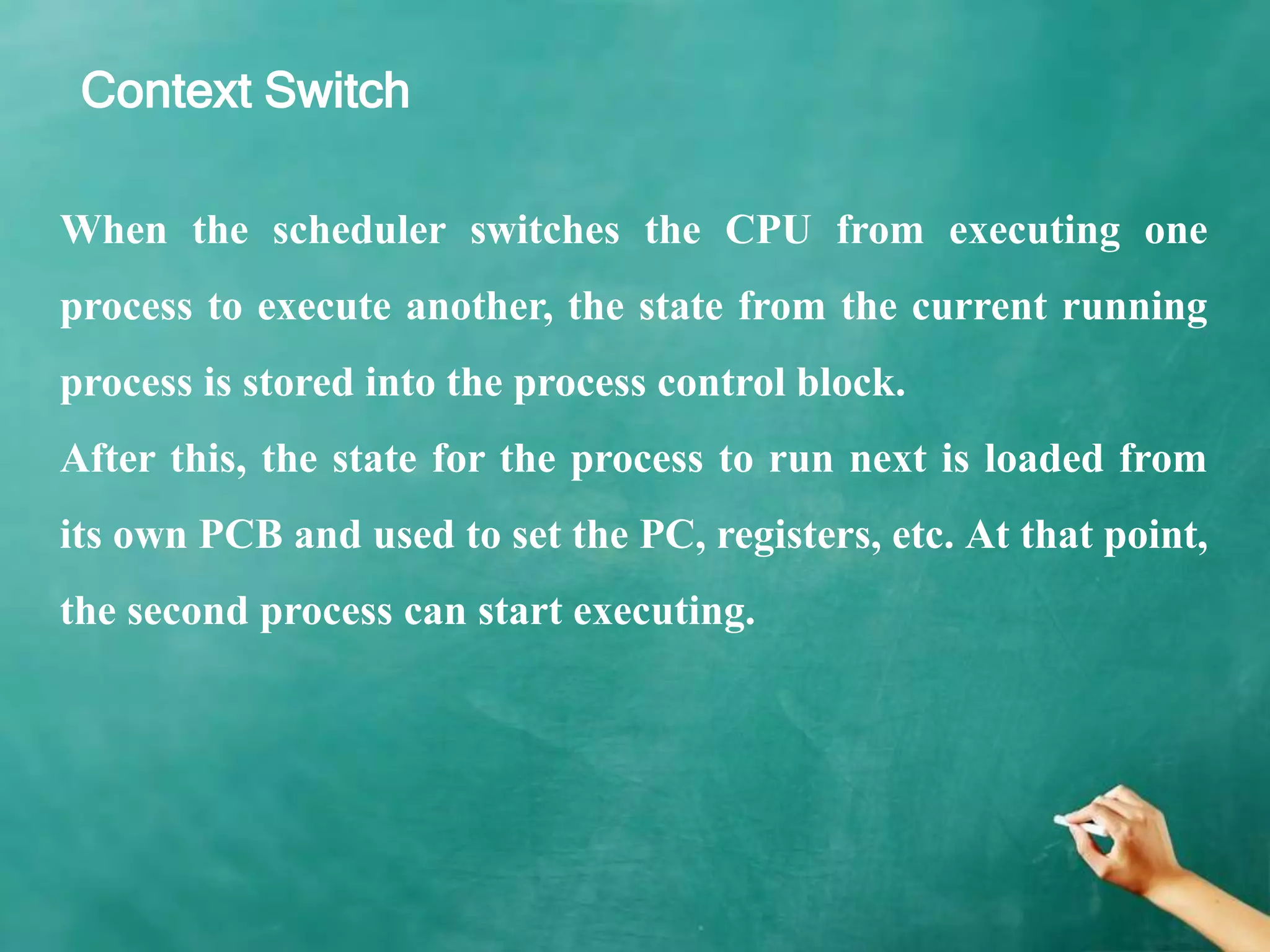 Context Switch
When the scheduler switches the CPU from executing one
process to execute another, the state from the current running
process is stored into the process control block.
After this, the state for the process to run next is loaded from
its own PCB and used to set the PC, registers, etc. At that point,
the second process can start executing.
 
