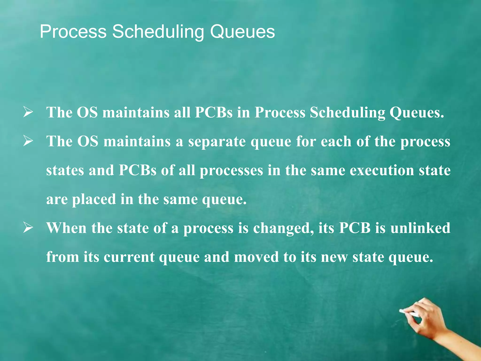 Process Scheduling Queues
 The OS maintains all PCBs in Process Scheduling Queues.
 The OS maintains a separate queue for each of the process
states and PCBs of all processes in the same execution state
are placed in the same queue.
 When the state of a process is changed, its PCB is unlinked
from its current queue and moved to its new state queue.
 