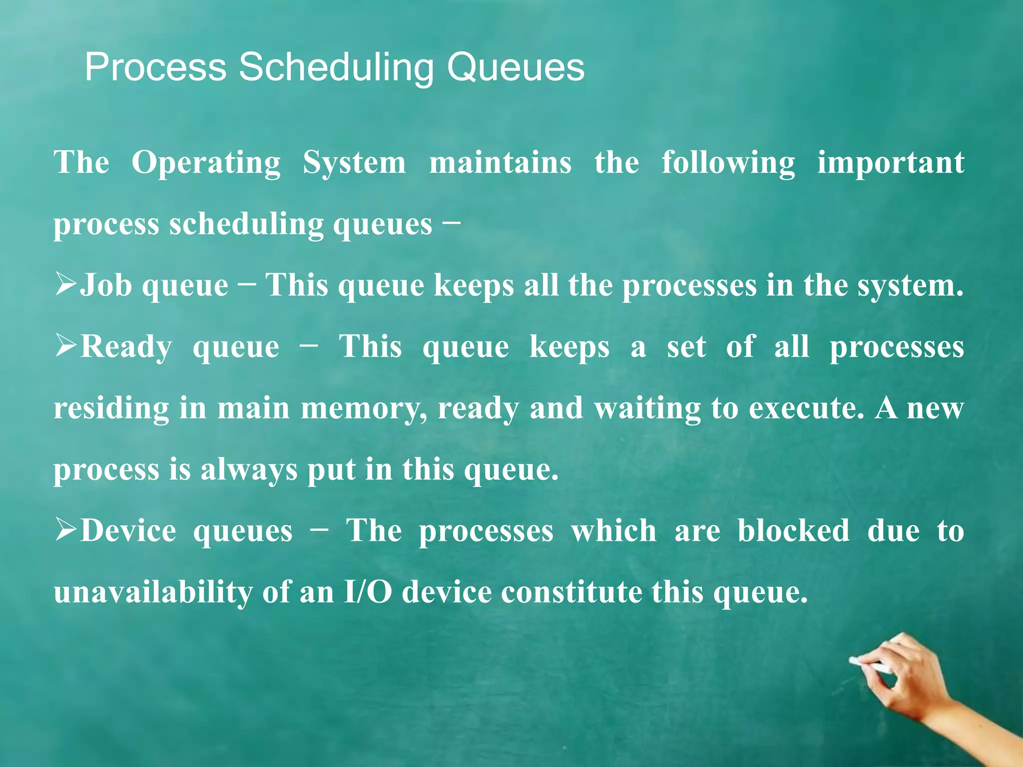 Process Scheduling Queues
The Operating System maintains the following important
process scheduling queues −
Job queue − This queue keeps all the processes in the system.
Ready queue − This queue keeps a set of all processes
residing in main memory, ready and waiting to execute. A new
process is always put in this queue.
Device queues − The processes which are blocked due to
unavailability of an I/O device constitute this queue.
 