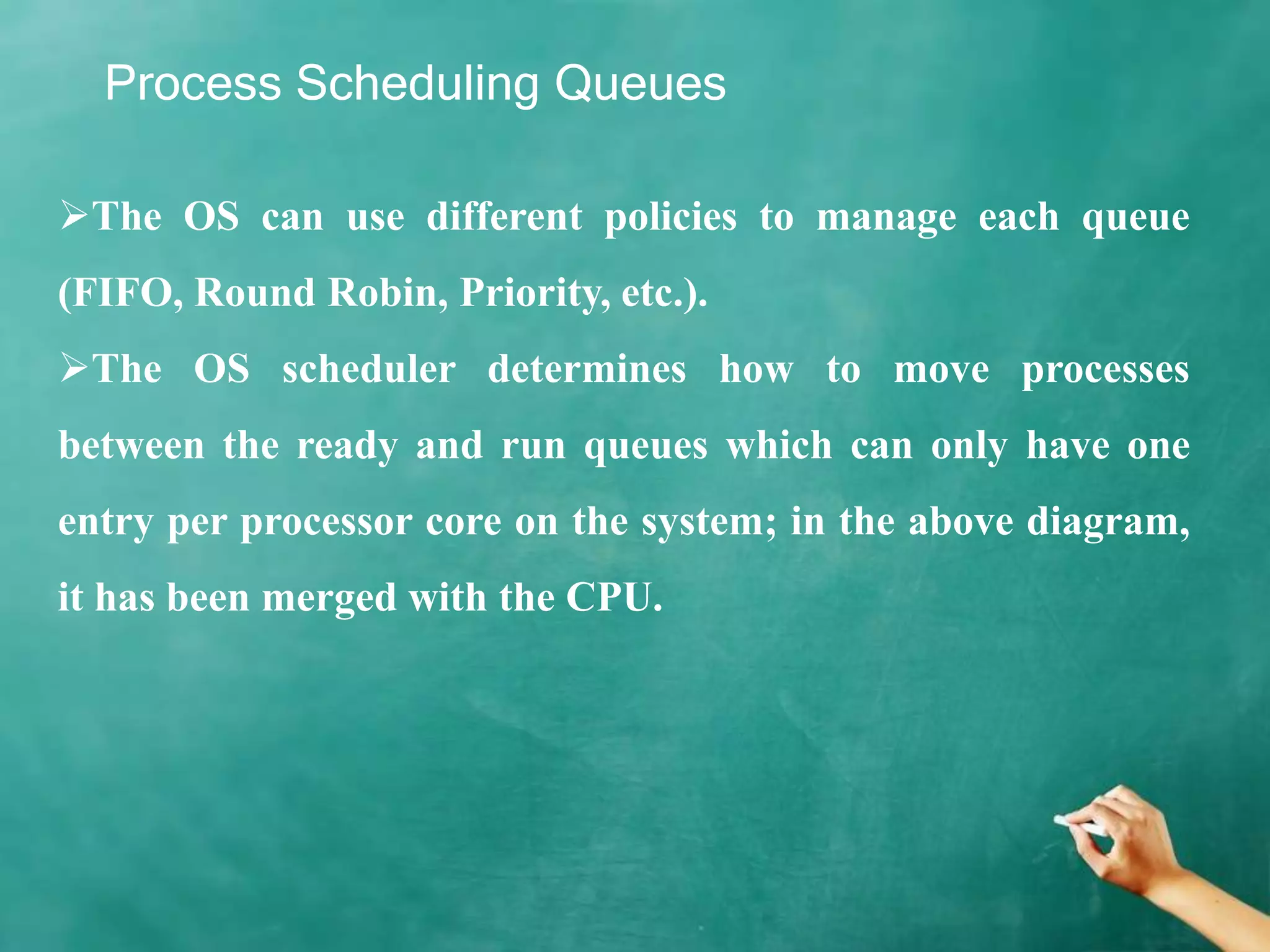 Process Scheduling Queues
The OS can use different policies to manage each queue
(FIFO, Round Robin, Priority, etc.).
The OS scheduler determines how to move processes
between the ready and run queues which can only have one
entry per processor core on the system; in the above diagram,
it has been merged with the CPU.
 