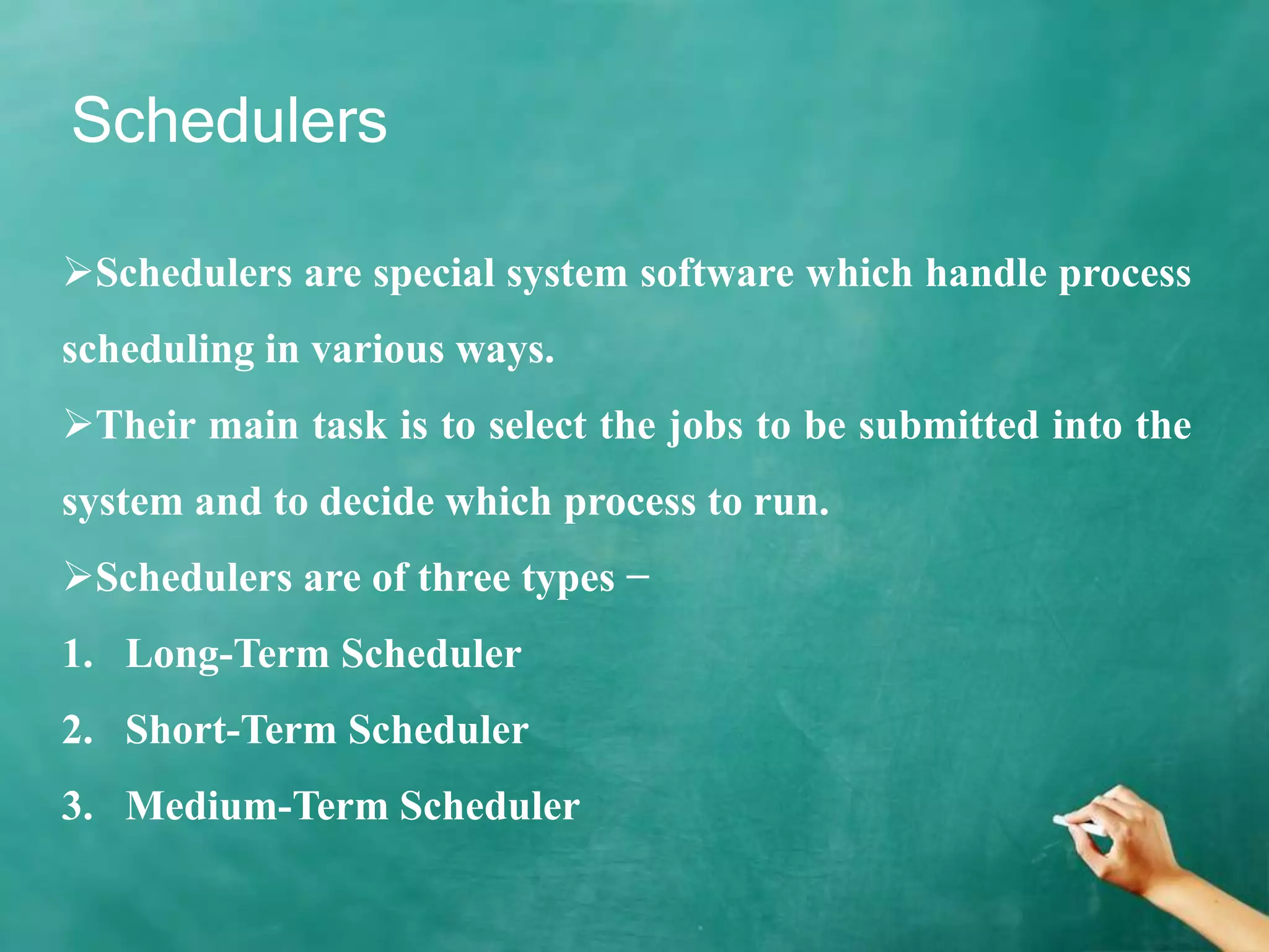 Schedulers
Schedulers are special system software which handle process
scheduling in various ways.
Their main task is to select the jobs to be submitted into the
system and to decide which process to run.
Schedulers are of three types −
1. Long-Term Scheduler
2. Short-Term Scheduler
3. Medium-Term Scheduler
 
