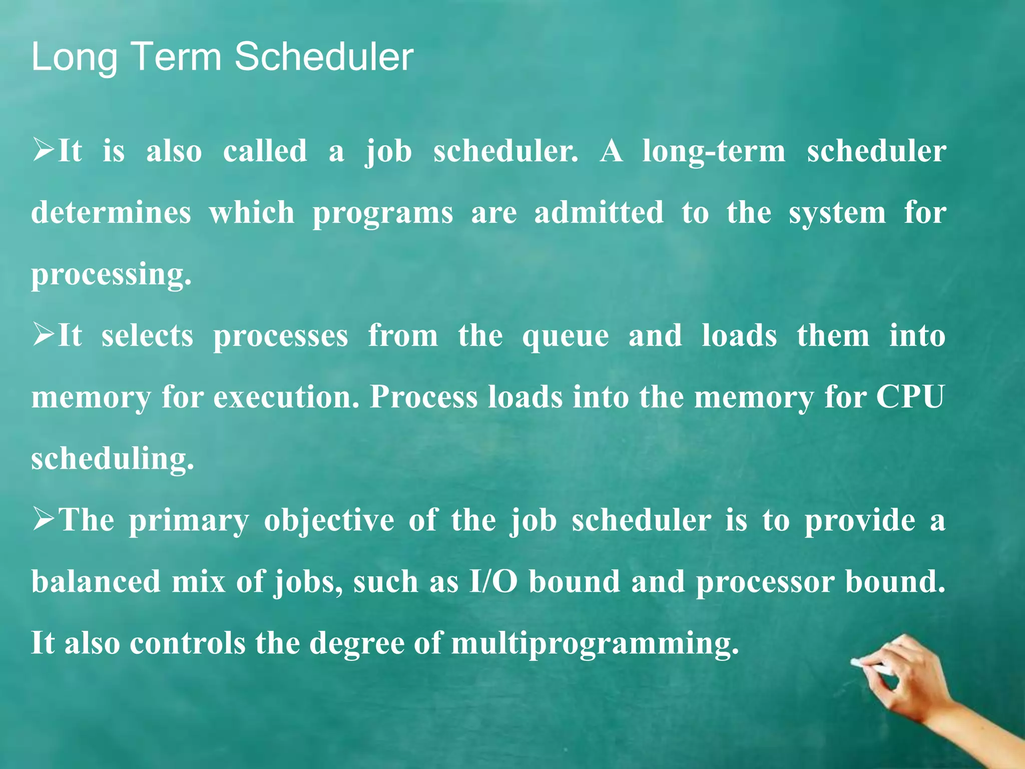 Long Term Scheduler
It is also called a job scheduler. A long-term scheduler
determines which programs are admitted to the system for
processing.
It selects processes from the queue and loads them into
memory for execution. Process loads into the memory for CPU
scheduling.
The primary objective of the job scheduler is to provide a
balanced mix of jobs, such as I/O bound and processor bound.
It also controls the degree of multiprogramming.
 