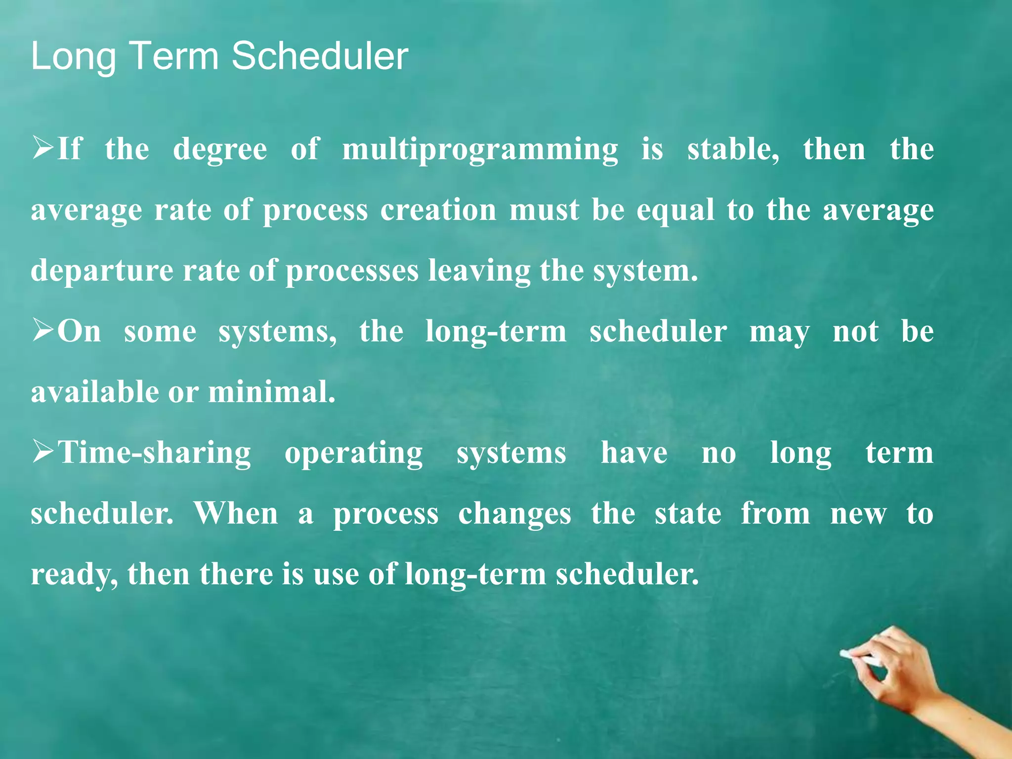 Long Term Scheduler
If the degree of multiprogramming is stable, then the
average rate of process creation must be equal to the average
departure rate of processes leaving the system.
On some systems, the long-term scheduler may not be
available or minimal.
Time-sharing operating systems have no long term
scheduler. When a process changes the state from new to
ready, then there is use of long-term scheduler.
 